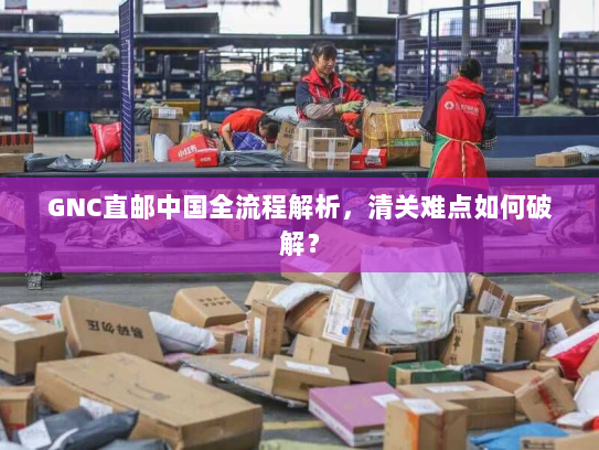 GNC直邮中国全流程解析,清关难点如何破解? GNC直邮中国全流程解析,清关难点如何破解?