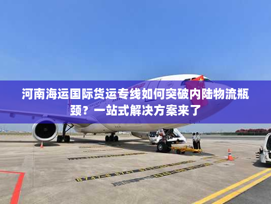 河南海运国际货运专线如何突破内陆物流瓶颈?一站式解决方案来了 河南海运国际货运专线如何突破内陆物流瓶颈?一站式解决方案来了
