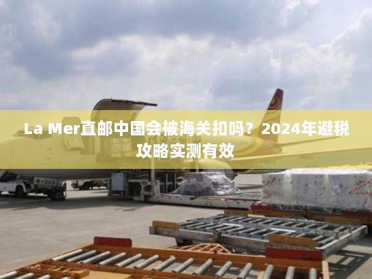 La Mer直邮中国会被海关扣吗?2024年避税攻略实测有效 La Mer直邮中国会被海关扣吗?2024年避税攻略实测有效