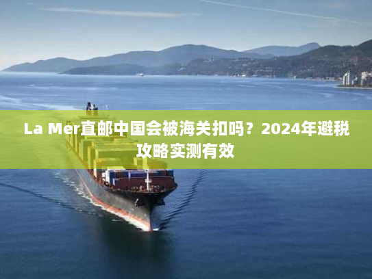 La Mer直邮中国会被海关扣吗?2024年避税攻略实测有效 La Mer直邮中国会被海关扣吗?2024年避税攻略实测有效