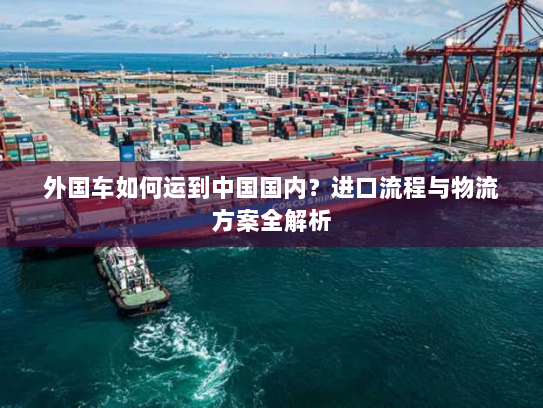 外国车如何运到中国国内？进口流程与物流方案全解析
