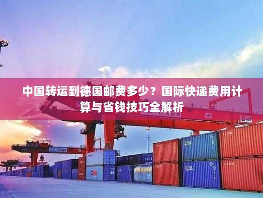 中国转运到德国邮费多少?国际快递费用计算与省钱技巧全解析 中国转运到德国邮费多少?国际快递费用计算与省钱技巧全解析