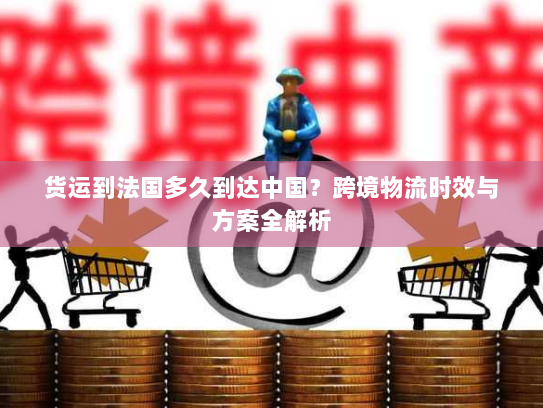 货运到法国多久到达中国？跨境物流时效与方案全解析