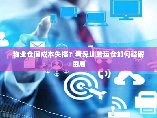 物业仓储成本失控?看深圳转运仓如何破解困局 物业仓储成本失控?看深圳转运仓如何破解困局