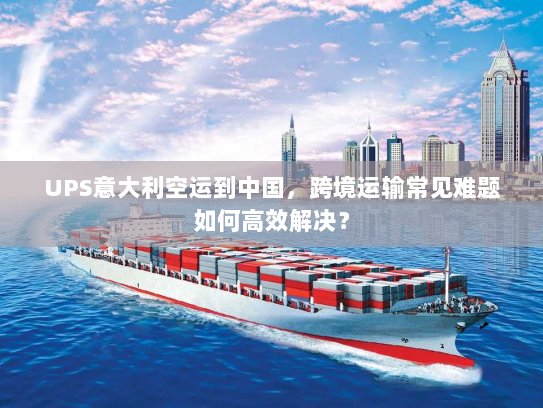 UPS意大利空运到中国，跨境运输常见难题如何高效解决？