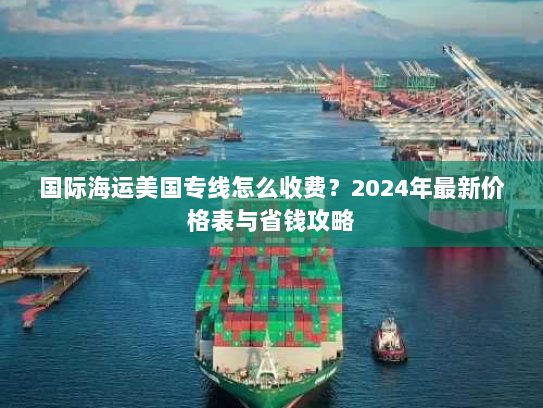 国际海运美国专线怎么收费？2024年最新价格表与省钱攻略