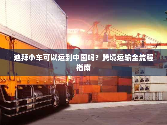 迪拜小车可以运到中国吗?跨境运输全流程指南 迪拜小车可以运到中国吗?跨境运输全流程指南