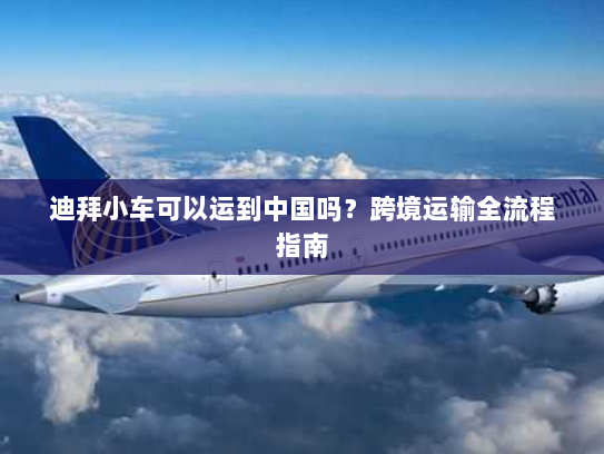 迪拜小车可以运到中国吗?跨境运输全流程指南 迪拜小车可以运到中国吗?跨境运输全流程指南