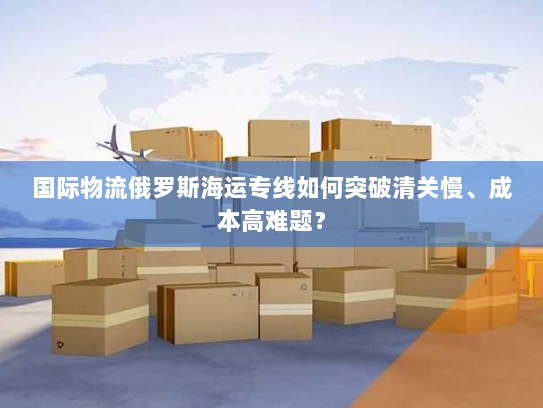 国际物流俄罗斯海运专线如何突破清关慢、成本高难题？