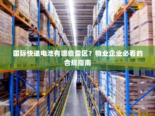 国际快递电池有哪些雷区？物业企业必看的合规指南