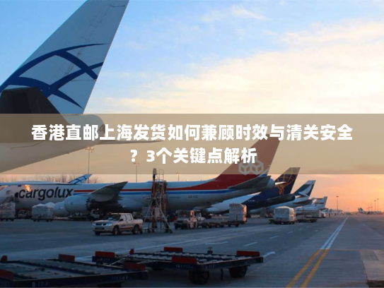 香港直邮上海发货如何兼顾时效与清关安全?3个关键点解析 香港直邮上海发货如何兼顾时效与清关安全?3个关键点解析
