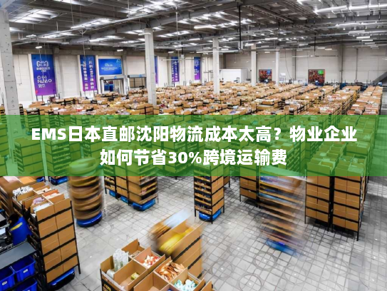 EMS日本直邮沈阳物流成本太高？物业企业如何节省30%跨境运输费