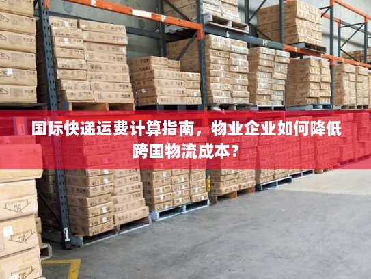国际快递运费计算指南，物业企业如何降低跨国物流成本？