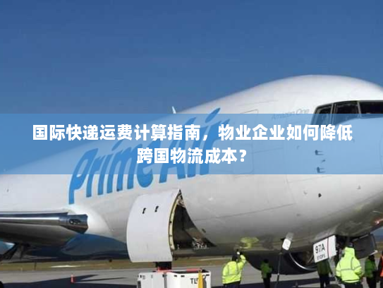 国际快递运费计算指南，物业企业如何降低跨国物流成本？