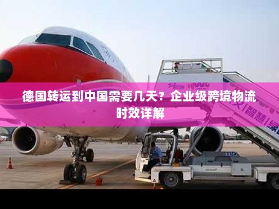 德国转运到中国需要几天?企业级跨境物流时效详解 德国转运到中国需要几天?企业级跨境物流时效详解