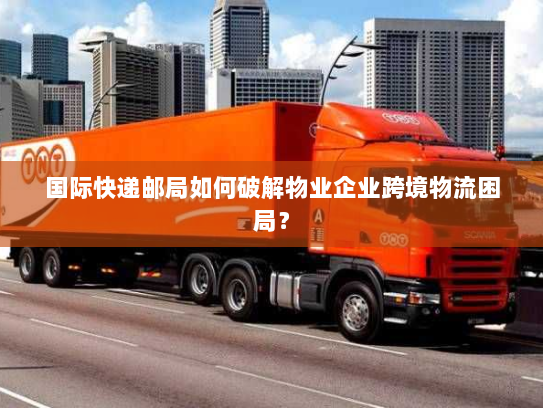 国际快递邮局如何破解物业企业跨境物流困局? 国际快递邮局如何破解物业企业跨境物流困局?