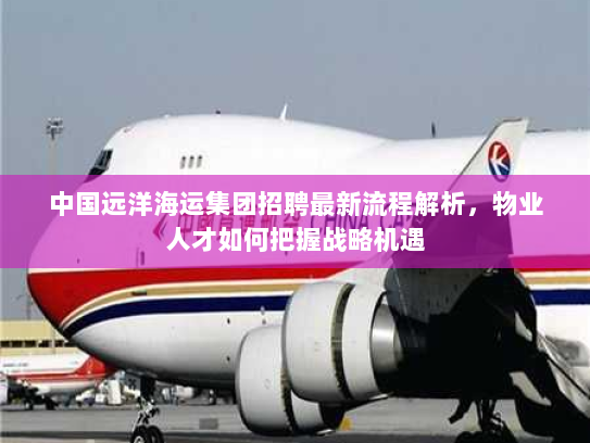 中国远洋海运集团招聘最新流程解析，物业人才如何把握战略机遇