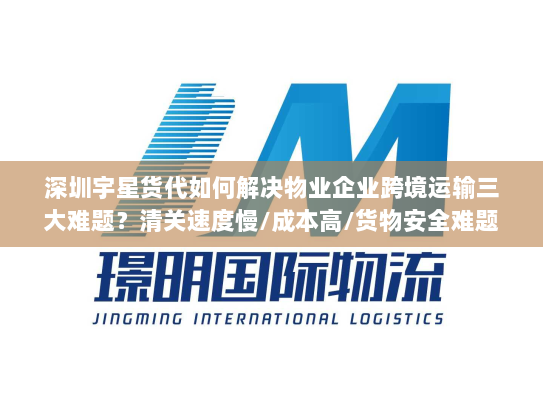 深圳宇星货代如何解决物业企业跨境运输三大难题?清关速度慢/成本高/货物安全难题全解析 深圳宇星货代如何解决物业企业跨境运输三大难题?清关速度慢/成本高/货物安全难题全解析
