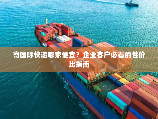 寄国际快递哪家便宜？企业客户必看的性价比指南