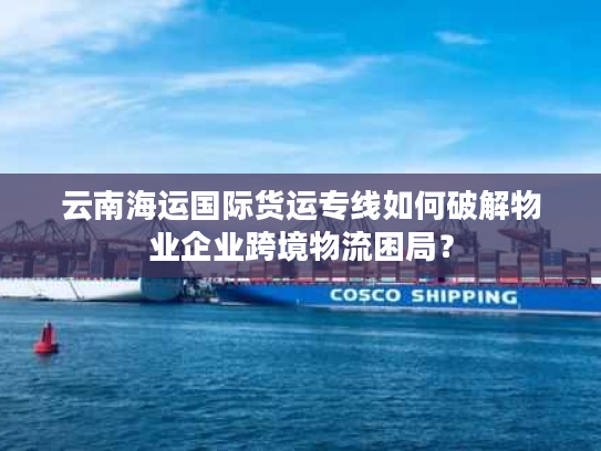 云南海运国际货运专线如何破解物业企业跨境物流困局？