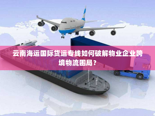 云南海运国际货运专线如何破解物业企业跨境物流困局? 云南海运国际货运专线如何破解物业企业跨境物流困局?