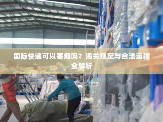 国际快递可以寄烟吗?海关规定与合法运输全解析 国际快递可以寄烟吗?海关规定与合法运输全解析