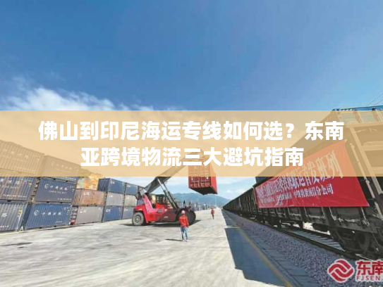 佛山到印尼海运专线如何选？东南亚跨境物流三大避坑指南