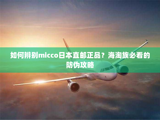 如何辨别micco日本直邮正品？海淘族必看的防伪攻略