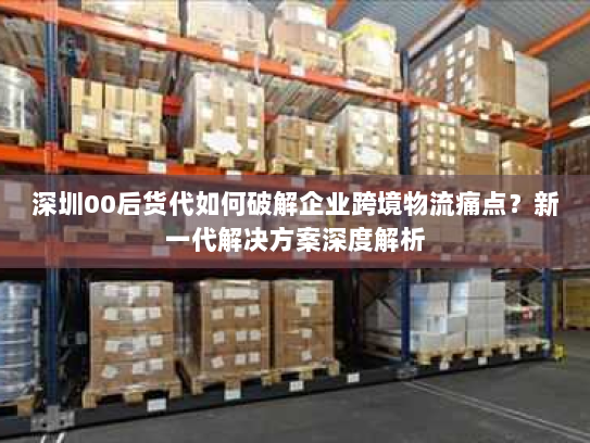 深圳00后货代如何破解企业跨境物流痛点？新一代解决方案深度解析