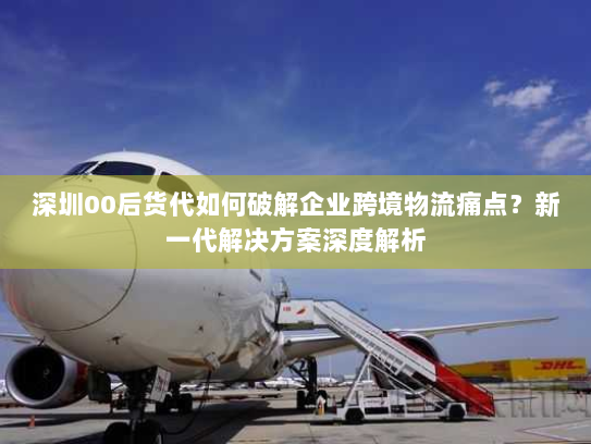 深圳00后货代如何破解企业跨境物流痛点？新一代解决方案深度解析