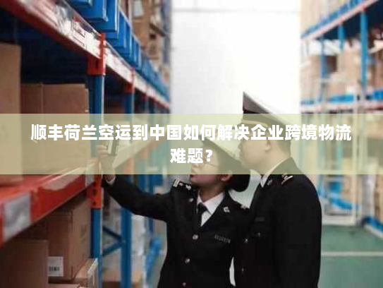 顺丰荷兰空运到中国如何解决企业跨境物流难题? 顺丰荷兰空运到中国如何解决企业跨境物流难题?