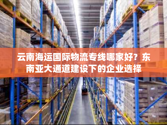 云南海运国际物流专线哪家好?东南亚大通道建设下的企业选择 云南海运国际物流专线哪家好?东南亚大通道建设下的企业选择