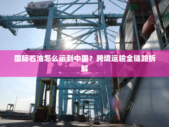 国际石油怎么运到中国?跨境运输全链路拆解 国际石油怎么运到中国?跨境运输全链路拆解
