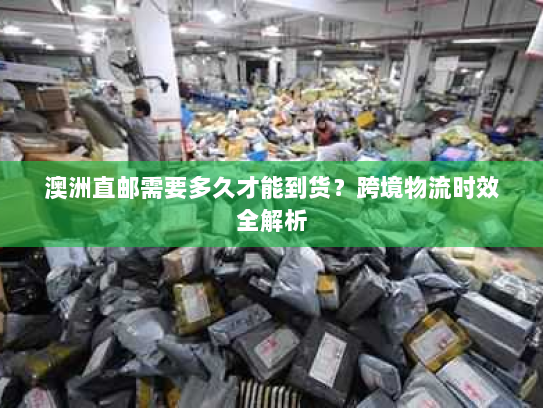 澳洲直邮需要多久才能到货?跨境物流时效全解析 澳洲直邮需要多久才能到货?跨境物流时效全解析
