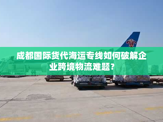 成都国际货代海运专线如何破解企业跨境物流难题? 成都国际货代海运专线如何破解企业跨境物流难题?