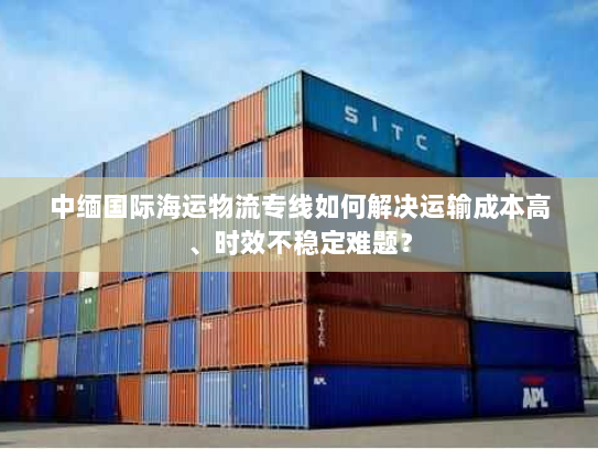 中缅国际海运物流专线如何解决运输成本高、时效不稳定难题? 中缅国际海运物流专线如何解决运输成本高、时效不稳定难题?