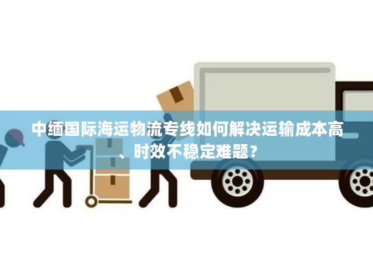 中缅国际海运物流专线如何解决运输成本高、时效不稳定难题? 中缅国际海运物流专线如何解决运输成本高、时效不稳定难题?