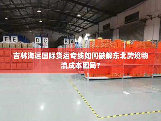 吉林海运国际货运专线如何破解东北跨境物流成本困局？