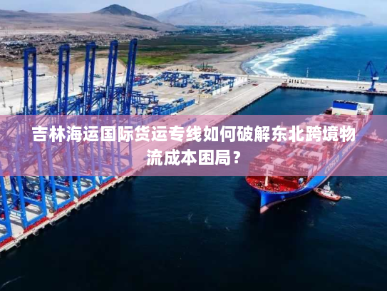 吉林海运国际货运专线如何破解东北跨境物流成本困局? 吉林海运国际货运专线如何破解东北跨境物流成本困局?