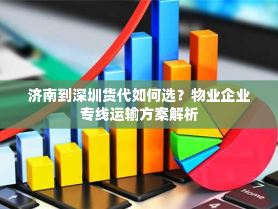 济南到深圳货代如何选？物业企业专线运输方案解析