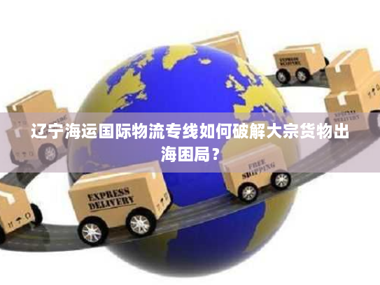 辽宁海运国际物流专线如何破解大宗货物出海困局? 辽宁海运国际物流专线如何破解大宗货物出海困局?