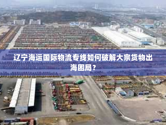 辽宁海运国际物流专线如何破解大宗货物出海困局? 辽宁海运国际物流专线如何破解大宗货物出海困局?