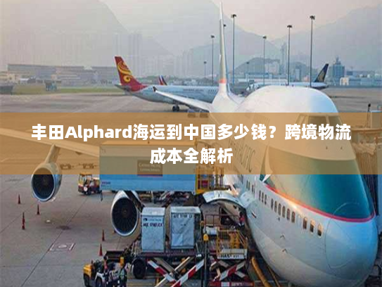 丰田Alphard海运到中国多少钱?跨境物流成本全解析 丰田Alphard海运到中国多少钱?跨境物流成本全解析