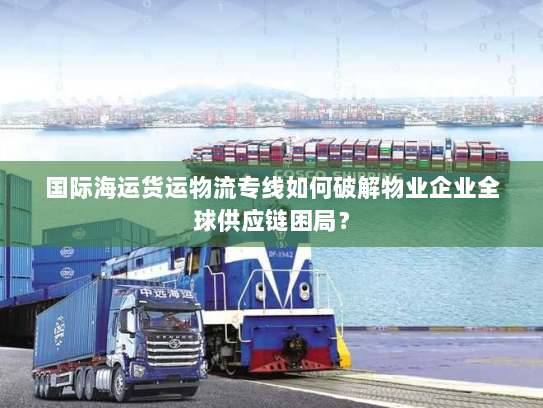 国际海运货运物流专线如何破解物业企业全球供应链困局? 国际海运货运物流专线如何破解物业企业全球供应链困局?