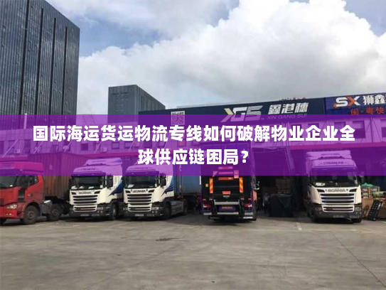 国际海运货运物流专线如何破解物业企业全球供应链困局? 国际海运货运物流专线如何破解物业企业全球供应链困局?
