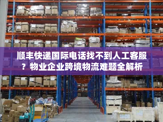顺丰快递国际电话找不到人工客服?物业企业跨境物流难题全解析 顺丰快递国际电话找不到人工客服?物业企业跨境物流难题全解析