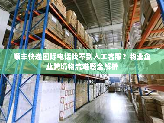 顺丰快递国际电话找不到人工客服？物业企业跨境物流难题全解析