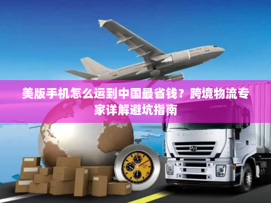 美版手机怎么运到中国最省钱?跨境物流专家详解避坑指南 美版手机怎么运到中国最省钱?跨境物流专家详解避坑指南