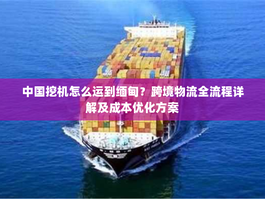 中国挖机怎么运到缅甸？跨境物流全流程详解及成本优化方案