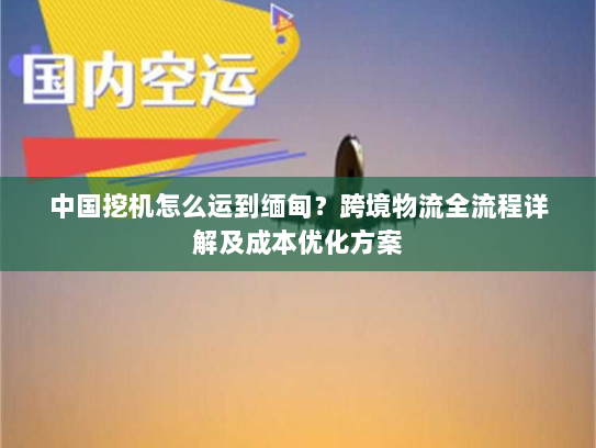 中国挖机怎么运到缅甸？跨境物流全流程详解及成本优化方案